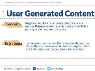 Markteting no Instagram: O Guia Simples e Prático para obter ótimos resultados.

1 User Generated Content
Conceito

Inspire o seu fã a criar conteúdo para a sua
marca. Busque maneiras criativas e divertidas
para que ele faça isso de graça.

Estratégia

Já imaginou se os seus fãs criassem algum tipo
de conteúdo para você? A ideia é simples, basta
você dar algo em troca e eles vão fazer isso.

Typeahead| www.Typeahead.com.br |

/Typeahead

@TypeaheadBlog

 