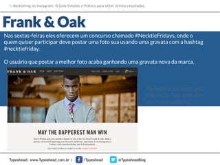 Markteting no Instagram: O Guia Simples e Prático para obter ótimos resultados.

Frank & Oak
Nas sextas-feiras eles oferecem um concurso chamado #NecktieFridays, onde o
quem quiser participar deve postar uma foto sua usando uma gravata com a hashtag
#necktiefriday. 


O usuário que postar a melhor foto acaba ganhando uma gravata nova da marca.
t	
  
PS: Perceba que existe uma
frequência. Toda sexta-feira
ocorre este concurso.

Typeahead| www.Typeahead.com.br |

/Typeahead

@TypeaheadBlog

 