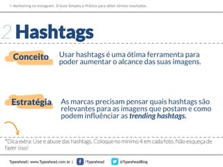 Markteting no Instagram: O Guia Simples e Prático para obter ótimos resultados.

2 Hashtags
Conceito

Usar hashtags é uma ótima ferramenta para
poder aumentar o alcance das suas imagens. 

Estratégia

As marcas precisam pensar quais hashtags são
relevantes para as imagens que postam e como
podem inﬂuênciar as trending hashtags.

*Dica extra: Use e abuse das hashtags. Coloque no mínimo 4 em cada foto. Não esqueça de
fazer isso!
Typeahead| www.Typeahead.com.br |

/Typeahead

@TypeaheadBlog

 