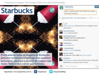 Markteting no Instagram: O Guia Simples e Prático para obter ótimos resultados.

Starbucks

Praticamente todas as imagens da Starbucks
possuem no mínimo 4 hashtags. Isso acontece
justamente para que o alcance da imagem seja
maior. Teste e você vai ver que funciona.
Typeahead| www.Typeahead.com.br |

/Typeahead

@TypeaheadBlog

 