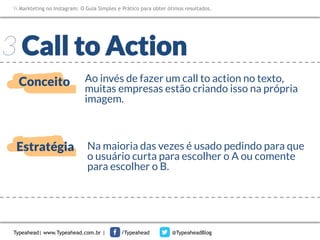Markteting no Instagram: O Guia Simples e Prático para obter ótimos resultados.

3 Call to Action
Conceito

Ao invés de fazer um call to action no texto,
muitas empresas estão criando isso na própria
imagem.

Estratégia

Na maioria das vezes é usado pedindo para que
o usuário curta para escolher o A ou comente
para escolher o B.

Typeahead| www.Typeahead.com.br |

/Typeahead

@TypeaheadBlog

 