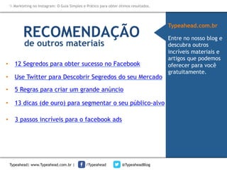 Markteting no Instagram: O Guia Simples e Prático para obter ótimos resultados.

RECOMENDAÇÃO
de outros materiais

•  12 Segredos para obter sucesso no Facebook
•  Use Twitter para Descobrir Segredos do seu Mercado
•  5 Regras para criar um grande anúncio
•  13 dicas (de ouro) para segmentar o seu público-alvo
•  3 passos incríveis para o facebook ads

Typeahead| www.Typeahead.com.br |

/Typeahead

@TypeaheadBlog

Typeahead.com.br
Entre no nosso blog e
descubra outros
incríveis materiais e
artigos que podemos
oferecer para você
gratuitamente.

 