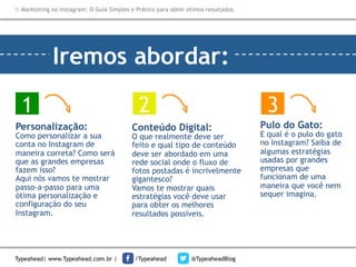Markteting no Instagram: O Guia Simples e Prático para obter ótimos resultados.

Iremos abordar:
1
Personalização:

Como personalizar a sua
conta no Instagram de
maneira correta? Como será
que as grandes empresas
fazem isso?
Aqui nós vamos te mostrar
passo-a-passo para uma
ótima personalização e
configuração do seu
Instagram.

Typeahead| www.Typeahead.com.br |

2

3

Conteúdo Digital:

O que realmente deve ser
feito e qual tipo de conteúdo
deve ser abordado em uma
rede social onde o fluxo de
fotos postadas é incrivelmente
gigantesco?
Vamos te mostrar quais
estratégias você deve usar
para obter os melhores
resultados possíveis.

/Typeahead

@TypeaheadBlog

Pulo do Gato:

E qual é o pulo do gato
no Instagram? Saiba de
algumas estratégias
usadas por grandes
empresas que
funcionam de uma
maneira que você nem
sequer imagina.

 