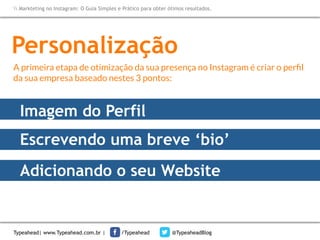 Markteting no Instagram: O Guia Simples e Prático para obter ótimos resultados.

Personalização
A primeira etapa de otimização da sua presença no Instagram é criar o perﬁl
da sua empresa baseado nestes 3 pontos:

Imagem do Perfil
Escrevendo uma breve ‘bio’
Adicionando o seu Website

Typeahead| www.Typeahead.com.br |

/Typeahead

@TypeaheadBlog

 