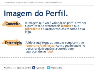 Markteting no Instagram: O Guia Simples e Prático para obter ótimos resultados.

Imagem do Perfil.
Conceito

A imagem que você vai usar no perﬁl deve ser
algum item de preferência icônico e que
represente a sua empresa, assim como a sua
logo. 

Estratégia

A ideia aqui é que as pessoas comecem a se
lembrar e familiarizar com a sua imagem no
decorrer da frequência que ela vem
aparecendo no feed.

Typeahead| www.Typeahead.com.br |

/Typeahead

@TypeaheadBlog

 