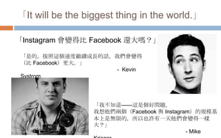 「It will be the biggest thing in the world.」
「是的，按照這個速度繼續成長的話，我們會變得
（比 Facebook）更大。」
- Kevin
Systrom
「我不知道——這是個好問題。
我想他們兩個...