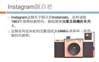 Instagram源自於
 Instagram這個名字源自於Instamatic，是柯達從
1963年便開始銷售的一個低價便攜傻瓜相機的系列
名。
 這個系列是如此的受歡迎直至1988年其最後一款型
號仌在銷售。
 