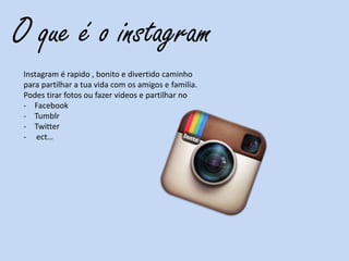 O que é o instagram
Instagram é rapido , bonito e divertido caminho
para partilhar a tua vida com os amigos e familia.
Podes tirar fotos ou fazer videos e partilhar no
- Facebook
- Tumblr
- Twitter
- ect…
 