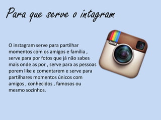 Para que serve o intagram
O instagram serve para partilhar
momentos com os amigos e família ,
serve para por fotos que já não sabes
mais onde as por , serve para as pessoas
porem like e comentarem e serve para
partilhares momentos únicos com
amigos , conhecidos , famosos ou
mesmo sozinhos.
 
