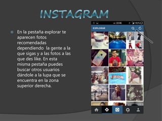  En la pestaña explorar te
aparecen fotos
recomendadas
dependiendo la gente a la
que sigas y a las fotos a las
que des like. En esta
misma pestaña puedes
buscar otros usuarios
dándole a la lupa que se
encuentra en la zona
superior derecha.
 
