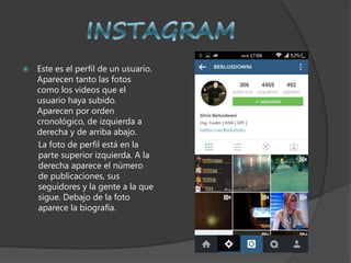  Este es el perfil de un usuario.
Aparecen tanto las fotos
como los videos que el
usuario haya subido.
Aparecen por orden
cronológico, de izquierda a
derecha y de arriba abajo.
La foto de perfil está en la
parte superior izquierda. A la
derecha aparece el número
de publicaciones, sus
seguidores y la gente a la que
sigue. Debajo de la foto
aparece la biografía.
 