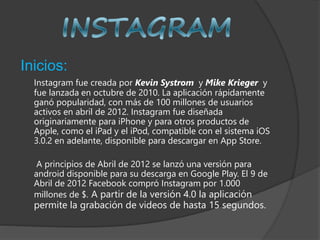 Inicios:
Instagram fue creada por Kevin Systrom y Mike Krieger y
fue lanzada en octubre de 2010. La aplicación rápidamente
ganó popularidad, con más de 100 millones de usuarios
activos en abril de 2012. Instagram fue diseñada
originariamente para iPhone y para otros productos de
Apple, como el iPad y el iPod, compatible con el sistema iOS
3.0.2 en adelante, disponible para descargar en App Store.
A principios de Abril de 2012 se lanzó una versión para
android disponible para su descarga en Google Play. El 9 de
Abril de 2012 Facebook compró Instagram por 1.000
millones de $. A partir de la versión 4.0 la aplicación
permite la grabación de videos de hasta 15 segundos.
 