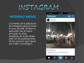INTERFAZ MÓVIL
La interfaz de la aplicación
de Instagram para el móvil
es muy sencilla. Al abrir la
aplicación ves el menú
principal. En él te
desplazas de arriba abajo
para ver las publicaciones
de los usuarios que sigues
por orden cronológico.
 