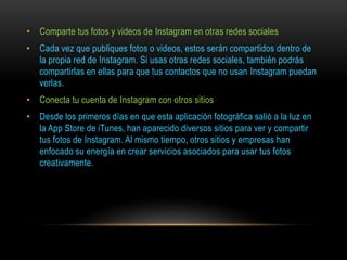 • Comparte tus fotos y videos de Instagram en otras redes sociales
• Cada vez que publiques fotos o videos, estos serán compartidos dentro de
la propia red de Instagram. Si usas otras redes sociales, también podrás
compartirlas en ellas para que tus contactos que no usan Instagram puedan
verlas.
• Conecta tu cuenta de Instagram con otros sitios
• Desde los primeros días en que esta aplicación fotográfica salió a la luz en
la App Store de iTunes, han aparecido diversos sitios para ver y compartir
tus fotos de Instagram. Al mismo tiempo, otros sitios y empresas han
enfocado su energía en crear servicios asociados para usar tus fotos
creativamente.
 