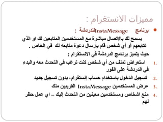 : ‫السنستغرام‬ ‫مميزات‬
‫برنامج‬InstaMessage‫للدردشة‬:
‫الذي‬ ‫او‬ ‫لك‬ ‫المتابعين‬ ‫المستخدمين‬ ‫مع‬ ‫مباشرة‬ ‫بالتصال‬ ‫لك‬ ‫يسمح‬
. ‫الخاص‬ ‫في‬ ‫لك‬ ‫متابعه‬ ‫دعوة‬ ‫بإرسال‬ ‫قام‬ ‫شخص‬ ‫أي‬ ‫أو‬ ‫تتابعهم‬
: ‫النستقرام‬ ‫في‬ ‫الدردشة‬ ‫برنامج‬ ‫يتميز‬ ‫حيث‬
1.‫والبدء‬ ‫معه‬ ‫التحدث‬ ‫في‬ ‫ترغب‬ ‫كنت‬ ‫شخص‬ ‫أي‬ ‫من‬ ‫لملف‬ ‫استعراض‬
‫الفور‬ ‫على‬ ‫الدردشة‬ ‫في‬
2.‫جديد‬ ‫تسجيل‬ ‫بدون‬ ،‫إنستقرام‬ ‫حساب‬ ‫باستخدام‬ ‫الدخول‬ ‫تسجيل‬
3.‫المستخدمين‬ ‫عرض‬InstaMessage‫منك‬ ‫القريبين‬
4.‫حظر‬ ‫عمل‬ ‫اي‬ – ‫إليك‬ ‫التحدث‬ ‫من‬ ‫معينين‬ ‫ومستخدمين‬ ‫اشخاص‬ ‫منع‬
‫لهم‬
 
