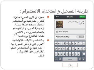 : ‫السنستقرام‬ ‫استخدام‬ ‫و‬ ‫التسجيل‬ ‫طريقة‬
‫جاهزة‬ ‫الصورة‬ ‫تكون‬ ‫أن‬ ‫بمجرد‬
‫و‬ ‫أصدقائك‬ ‫مع‬ ‫مشاركتها‬ ‫و‬ ‫للنشر‬
‫تسمية‬ ‫اضافة‬ ‫يمكنك‬ ، ‫متابعيك‬
‫توضح‬ ‫نبذة‬ ‫و‬ ‫للصورة‬ ‫توضيحية‬
‫تنسى‬ ‫ل‬ ‫و‬ ، ‫بتصويره‬ ‫قمت‬ ‫ما‬
‫الهاشتاغ‬ ‫اضافة‬hashtags”“
‫الجتماعية‬ ‫الشبكات‬ ‫تحديد‬ ‫يمكنك‬
‫بها‬ ‫الصورة‬ ‫نشر‬ ‫تود‬ ‫التي‬ ‫الخرى‬
‫العالم‬ ‫في‬ ‫أصدقائك‬ ‫مع‬ ‫مشاركتها‬ ‫و‬
‫و‬ ‫الفايسبوك‬ ‫منها‬ ‫الفتراضي‬
‫تويتر‬.
(3)
 
