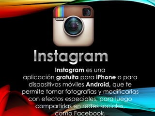 Instagrames una aplicacióngratuitaparaiPhoneo para dispositivos móvilesAndroid,que te permite tomar fotografías y modificarlas con efectos especiales, para luego compartirlas enredes sociales, comoFacebook.  