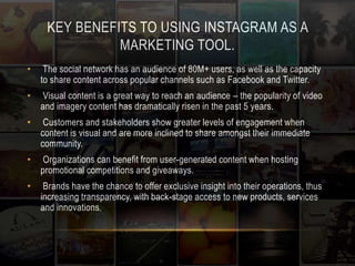 KEY BENEFITS TO USING INSTAGRAM AS A 
MARKETING TOOL. 
• The social network has an audience of 80M+ users, as well as the capacity 
to share content across popular channels such as Facebook and Twitter. 
• Visual content is a great way to reach an audience – the popularity of video 
and imagery content has dramatically risen in the past 5 years. 
• Customers and stakeholders show greater levels of engagement when 
content is visual and are more inclined to share amongst their immediate 
community. 
• Organizations can benefit from user-generated content when hosting 
promotional competitions and giveaways. 
• Brands have the chance to offer exclusive insight into their operations, thus 
increasing transparency, with back-stage access to new products, services 
and innovations. 
 