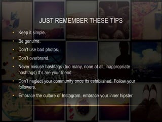 JUST REMEMBER THESE TIPS 
• Keep it simple. 
• Be genuine. 
• Don’t use bad photos. 
• Don’t overbrand. 
• Never misuse hashtags (too many, none at all, inappropriate 
hashtags) #’s are your friend. 
• Don’t neglect your community once its established. Follow your 
followers. 
• Embrace the culture of Instagram, embrace your inner hipster. 
 