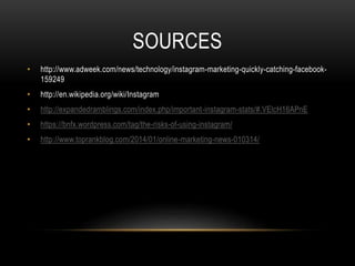 SOURCES 
• http://www.adweek.com/news/technology/instagram-marketing-quickly-catching-facebook- 
159249 
• http://en.wikipedia.org/wiki/Instagram 
• http://expandedramblings.com/index.php/important-instagram-stats/#.VElcH16APnE 
• https://bnfx.wordpress.com/tag/the-risks-of-using-instagram/ 
• http://www.toprankblog.com/2014/01/online-marketing-news-010314/ 
