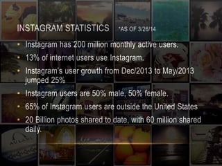 INSTAGRAM STATISTICS *AS OF 3/26/14 
• Instagram has 200 million monthly active users. 
• 13% of internet users use Instagram. 
• Instagram’s user growth from Dec/2013 to May/2013 
jumped 25% 
• Instagram users are 50% male, 50% female. 
• 65% of Instagram users are outside the United States 
• 20 Billion photos shared to date, with 60 million shared 
daily. 
 
