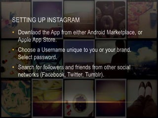 SETTING UP INSTAGRAM 
• Downlaod the App from either Android Marketplace, or 
Apple App Store. 
• Choose a Username unique to you or your brand. 
Select password. 
• Search for followers and friends from other social 
networks (Facebook, Twitter, Tumblr). 
 