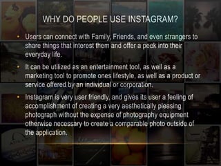 WHY DO PEOPLE USE INSTAGRAM? 
• Users can connect with Family, Friends, and even strangers to 
share things that interest them and offer a peek into their 
everyday life. 
• It can be utilized as an entertainment tool, as well as a 
marketing tool to promote ones lifestyle, as well as a product or 
service offered by an individual or corporation. 
• Instagram is very user friendly, and gives its user a feeling of 
accomplishment of creating a very aesthetically pleasing 
photograph without the expense of photography equipment 
otherwise necessary to create a comparable photo outside of 
the application. 
 