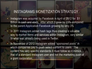 INSTAGRAMS MONETIZATION STRATEGY 
• Instagram was acquired by Facebook in April of 2012 for $1 
Billion in cash and stock. After which it grew by 23% compared 
to the parent Application Facebook growing by only 3% 
• In 2011 Instagram added hash tags thus creating a valuable 
way to market items and services within Instagram, very similar 
to what was already being used in Twitter. 
• In November of 2013 Instagram added “sponsored posts” in 
which companies pay to push select content to users. The 
content has very specific standards it must follow so it mimics 
that of a standard Instagram user and not the marketing push of 
a giant corporation. 
 