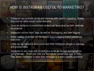HOW IS INSTAGRAM USEFUL TO MARKETING? 
• Instagram can promote goods and services with visually appealing pitches. 
Can post on other social media networks. 
• Once an audience is established content can be pushed out with relatively 
no expense. 
• Instagram utilizes Hash Tags, as well as Geotagging, and user tagging. 
• Entire catalog of photos can be viewed thus increasing brand awareness 
over time. 
• Links can be utilized to drive customers from Instagram photos to websites 
and product sites. 
• Instagram is very clear with its analytics as far as the age demographics 
using the app. 18-24 year olds are the highest percentage user at 42%. 
This allows marketers to tailor their message to a more specific audience. 
 