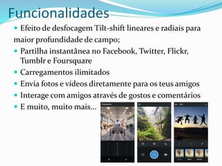 Funcionalidades 
 Efeito de desfocagem Tilt-shift lineares e radiais para 
maior profundidade de campo; 
 Partilha instantânea no Facebook, Twitter, Flickr, 
Tumblr e Foursquare 
 Carregamentos ilimitados 
 Envia fotos e vídeos diretamente para os teus amigos 
 Interage com amigos através de gostos e comentários 
 E muito, muito mais... 
 