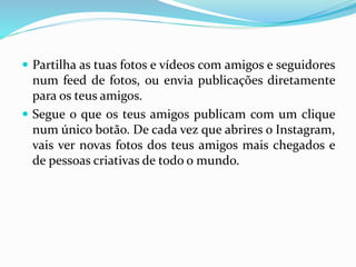 Partilha as tuas fotos e vídeos com amigos e seguidores 
num feed de fotos, ou envia publicações diretamente 
para os teus amigos. 
 Segue o que os teus amigos publicam com um clique 
num único botão. De cada vez que abrires o Instagram, 
vais ver novas fotos dos teus amigos mais chegados e 
de pessoas criativas de todo o mundo. 
 