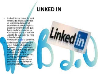 LINKED IN
• La Red Social LinkedIn está
orientada exclusivamente
al segmento laboral, el
usuario cuando se registra
puede en definitiva lo que
hace es dar a conocer su
Curriculum vitae al mundo.
Aparte de sus subir su foto
y los datos de
contactarse con la persona.
• LinkedIn se ha convertido
en el mayor sitio web de
referencia para mantener
un Currículum Vitae online,
incluso te brinda la
posibilidad de ofrecer tus
servicios, mostrar tus
proyectos a través de un
portfolio o simplemente
como tarjeta de presentación.
 