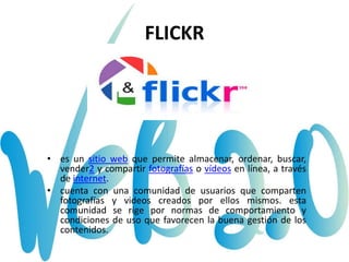 FLICKR
• es un sitio web que permite almacenar, ordenar, buscar,
vender2 y compartir fotografías o vídeos en línea, a través
de internet.
• cuenta con una comunidad de usuarios que comparten
fotografías y videos creados por ellos mismos. esta
comunidad se rige por normas de comportamiento y
condiciones de uso que favorecen la buena gestión de los
contenidos.
 