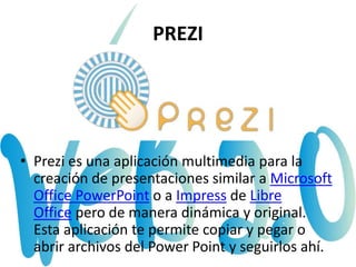 PREZI
• Prezi es una aplicación multimedia para la
creación de presentaciones similar a Microsoft
Office PowerPoint o a Impress de Libre
Office pero de manera dinámica y original.
Esta aplicación te permite copiar y pegar o
abrir archivos del Power Point y seguirlos ahí.
 