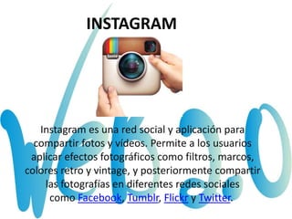 INSTAGRAM
Instagram es una red social y aplicación para
compartir fotos y vídeos. Permite a los usuarios
aplicar efectos fotográficos como filtros, marcos,
colores retro y vintage, y posteriormente compartir
las fotografías en diferentes redes sociales
como Facebook, Tumblr, Flickr y Twitter.
 