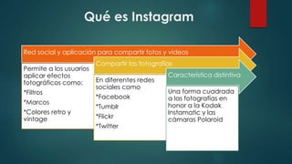Qué es Instagram
Red social y aplicación para compartir fotos y videos
Permite a los usuarios
aplicar efectos
fotográficos como:
*Filtros
*Marcos
*Colores retro y
vintage
Compartir las fotografías
En diferentes redes
sociales como
*Facebook
*Tumblr
*Flickr
*Twitter
Característica distintiva
Una forma cuadrada
a las fotografías en
honor a la Kodak
Instamatic y las
cámaras Polaroid
 