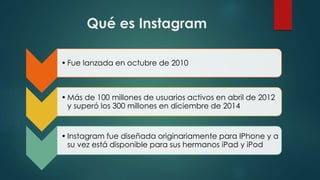 Qué es Instagram
• Fue lanzada en octubre de 2010
• Más de 100 millones de usuarios activos en abril de 2012
y superó los 300 millones en diciembre de 2014
• Instagram fue diseñada originariamente para IPhone y a
su vez está disponible para sus hermanos iPad y iPod
 