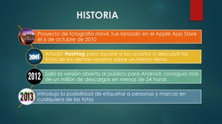 HISTORIA
Proyecto de fotografía móvil, fue lanzado en el Apple App Store
el 6 de octubre de 2010
Añadió Hashtag para ayudar a los usuarios a descubrir las
fotos de los demás usuarios sobre un mismo tema
Salió la versión abierta al público para Android, consiguió más
de un millón de descargas en menos de 24 horas
Introdujo la posibilidad de etiquetar a personas y marcas en
cualquiera de las fotos
 