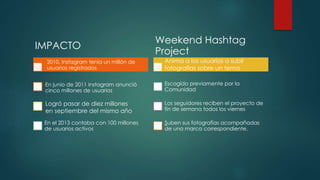 IMPACTO
2010, Instagram tenía un millón de
usuarios registrados
En junio de 2011 Instagram anunció
cinco millones de usuarios
En el 2013 contaba con 100 millones
de usuarios activos
Weekend Hashtag
Project
Escogido previamente por la
Comunidad
Los seguidores reciben el proyecto de
fin de semana todos los viernes
Suben sus fotografías acompañadas
de una marca correspondiente.
Logró pasar de diez millones
en septiembre del mismo año
Anima a los usuarios a subir
fotografías sobre un tema
 