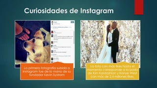 Curiosidades de Instagram
La primera fotografía subida a
Instagram fue de la mano de su
fundador Kevin Systrom
La foto con más likes hasta el
momento corresponde a la boda
de Kim Kardashian y Kanye West
con más de 2,4 millones likes.
 