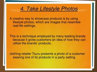 4. Take Lifestyle Photos
A creative way to showcase products is by using
lifestyle photos, which are images that resemble
real-life settings.
This is a technique employed by many leading brands
because it gives customers an idea of how they can
utilize the brands’ products.
clothing retailer Tsuru presents a photo of a customer
wearing one of its products in a party setting.
 