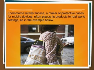 Ecommerce retailer Incase, a maker of protective cases
for mobile devices, often places its products in real-world
settings, as in the example below.
 