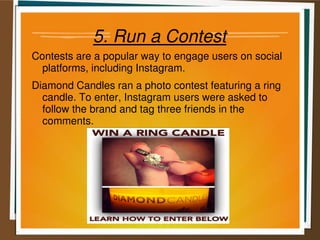 5. Run a Contest
Contests are a popular way to engage users on social
platforms, including Instagram.
Diamond Candles ran a photo contest featuring a ring
candle. To enter, Instagram users were asked to
follow the brand and tag three friends in the
comments.
 