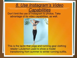 8. Use Instagram’s Video
Capabilities
Don’t limit the use of Instagram to photos. Take
advantage of its video capabilities, as well.
This is the tactic that yoga and running gear clothing
retailer Lululemon used to show a model
transitioning from summer to winter running outfits.
 