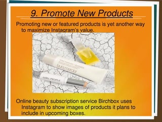 9. Promote New Products
Promoting new or featured products is yet another way
to maximize Instagram’s value.
Online beauty subscription service Birchbox uses
Instagram to show images of products it plans to
include in upcoming boxes.
 