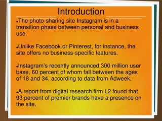 Introduction
The photo-sharing site Instagram is in a
transition phase between personal and business
use.
Unlike Facebook or Pinterest, for instance, the
site offers no business-specific features.
Instagram’s recently announced 300 million user
base, 60 percent of whom fall between the ages
of 18 and 34, according to data from Adweek.
A report from digital research firm L2 found that
93 percent of premier brands have a presence on
the site.
 