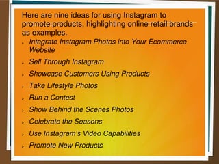 Here are nine ideas for using Instagram to
promote products, highlighting online retail brands
as examples.
 Integrate Instagram Photos into Your Ecommerce
Website
 Sell Through Instagram
 Showcase Customers Using Products
 Take Lifestyle Photos
 Run a Contest
 Show Behind the Scenes Photos
 Celebrate the Seasons
 Use Instagram’s Video Capabilities
 Promote New Products
 