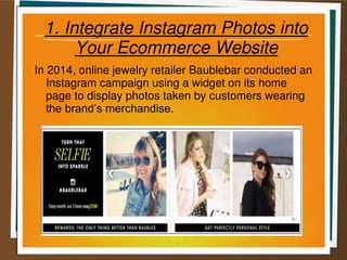 1. Integrate Instagram Photos into
Your Ecommerce Website
In 2014, online jewelry retailer Baublebar conducted an
Instagram campaign using a widget on its home
page to display photos taken by customers wearing
the brand’s merchandise.
 