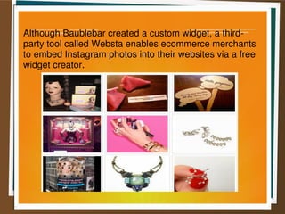 Although Baublebar created a custom widget, a third-
party tool called Websta enables ecommerce merchants
to embed Instagram photos into their websites via a free
widget creator.
 