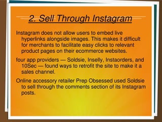 2. Sell Through Instagram
Instagram does not allow users to embed live
hyperlinks alongside images. This makes it difficult
for merchants to facilitate easy clicks to relevant
product pages on their ecommerce websites.
four app providers — Soldsie, Inselly, Instaorders, and
10Sec — found ways to retrofit the site to make it a
sales channel.
Online accessory retailer Prep Obsessed used Soldsie
to sell through the comments section of its Instagram
posts.
 